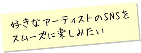 好きなアーティストのSNSをスムーズに楽しみたい